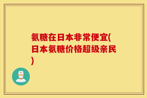 氨糖在日本非常便宜(日本氨糖价格超级亲民)