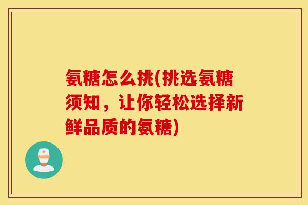氨糖怎么挑(挑选氨糖须知，让你轻松选择新鲜品质的氨糖)