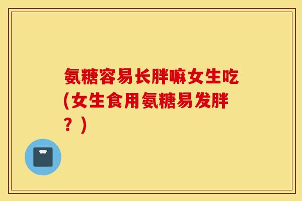 氨糖容易长胖嘛女生吃(女生食用氨糖易发胖？)
