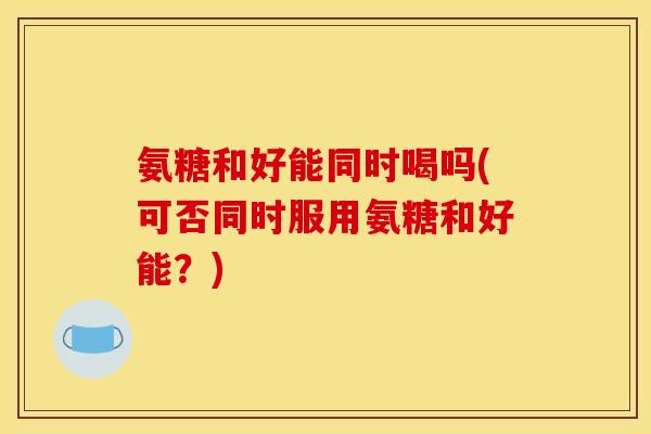 氨糖和好能同时喝吗(可否同时服用氨糖和好能？)