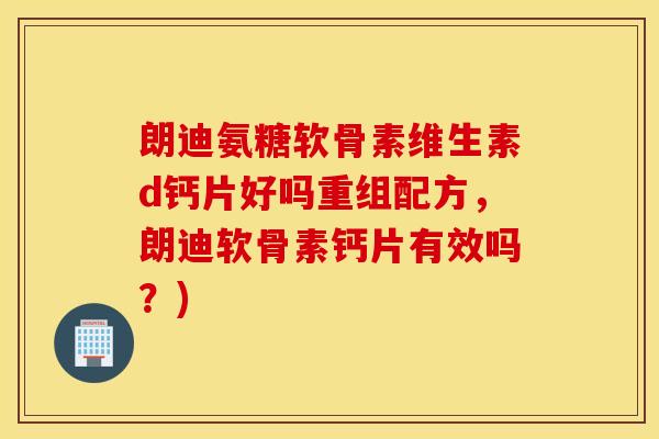 朗迪氨糖软骨素维生素d钙片好吗重组配方，朗迪软骨素钙片有效吗？)