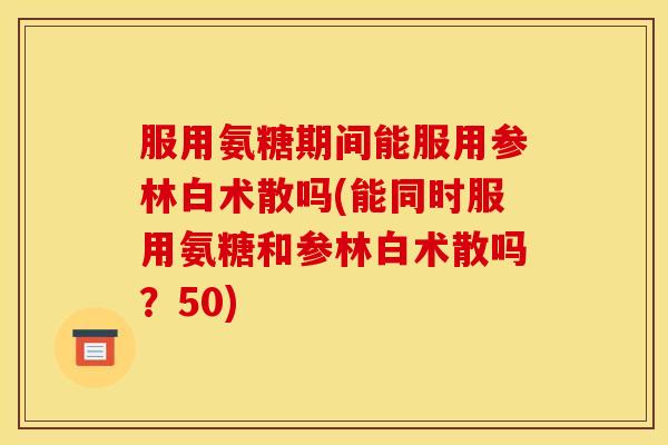 服用氨糖期间能服用参林白术散吗(能同时服用氨糖和参林白术散吗？50)