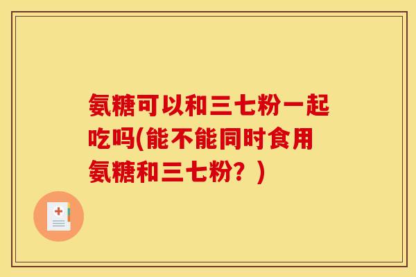 氨糖可以和三七粉一起吃吗(能不能同时食用氨糖和三七粉？)
