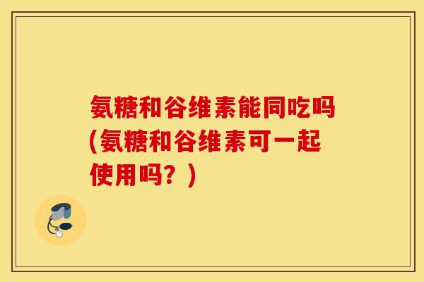 氨糖和谷维素能同吃吗(氨糖和谷维素可一起使用吗？)