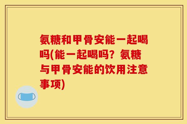 氨糖和甲骨安能一起喝吗(能一起喝吗？氨糖与甲骨安能的饮用注意事项)