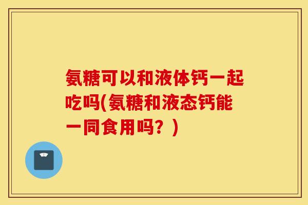 氨糖可以和液体钙一起吃吗(氨糖和液态钙能一同食用吗？)