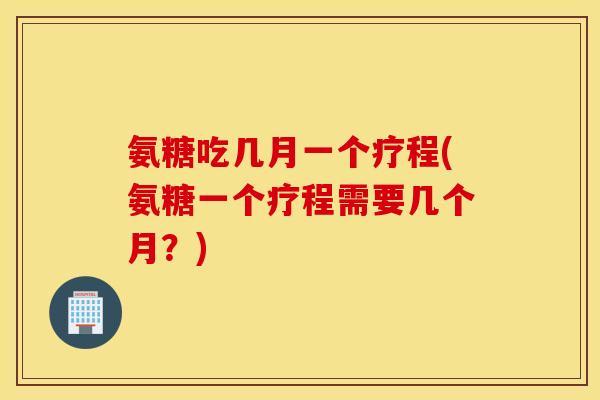 氨糖吃几月一个疗程(氨糖一个疗程需要几个月？)