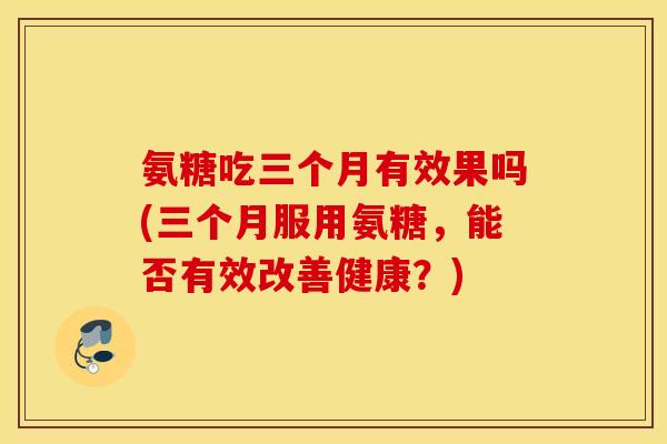 氨糖吃三个月有效果吗(三个月服用氨糖，能否有效改善健康？)
