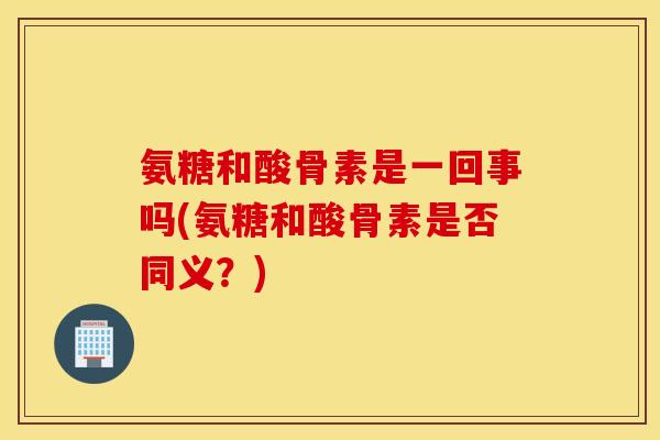 氨糖和酸骨素是一回事吗(氨糖和酸骨素是否同义？)