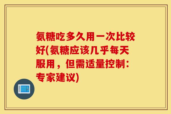 氨糖吃多久用一次比较好(氨糖应该几乎每天服用,但需适量控制:专家建议) 氨糖吃多久用一次比较好(氨糖应该几乎每天服用,但需适量控制:专家建议)