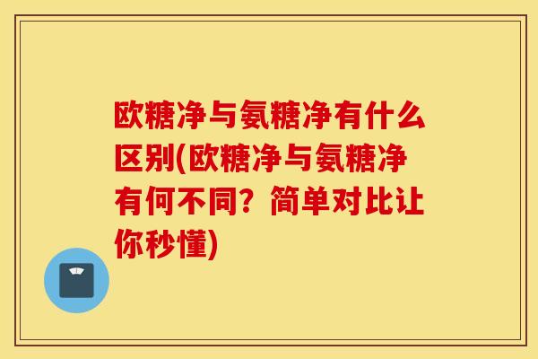 欧糖净与氨糖净有什么区别(欧糖净与氨糖净有何不同？简单对比让你秒懂)