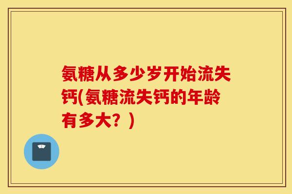 氨糖从多少岁开始流失钙(氨糖流失钙的年龄有多大？)