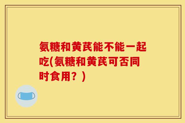 氨糖和黄芪能不能一起吃(氨糖和黄芪可否同时食用？)