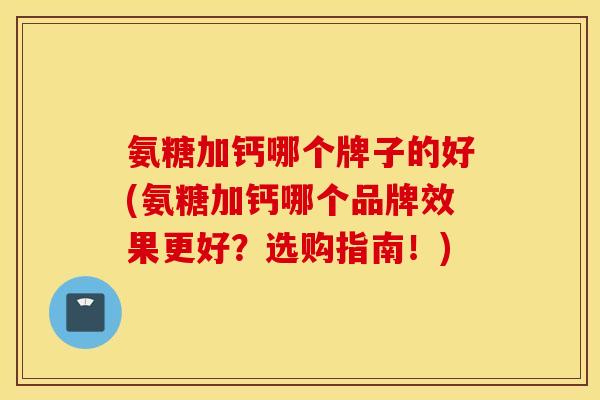 氨糖加钙哪个牌子的好(氨糖加钙哪个品牌效果更好？选购指南！)