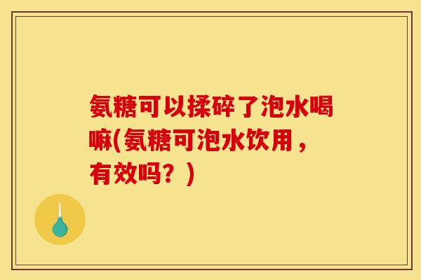 氨糖可以揉碎了泡水喝嘛(氨糖可泡水饮用，有效吗？)