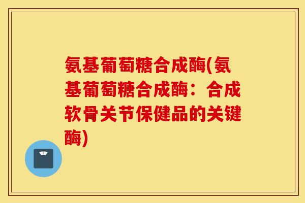 氨基葡萄糖合成酶(氨基葡萄糖合成酶：合成软骨关节保健品的关键酶)