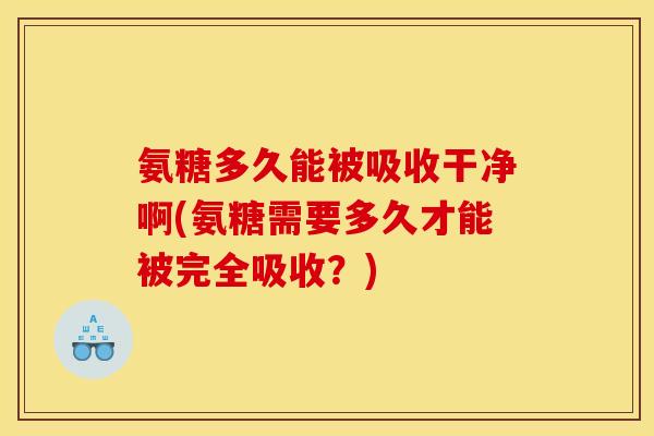 氨糖多久能被吸收干净啊(氨糖需要多久才能被完全吸收？)