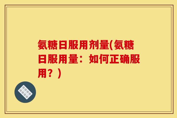 氨糖日服用剂量(氨糖日服用量：如何正确服用？)