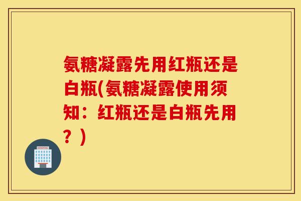 氨糖凝露先用红瓶还是白瓶(氨糖凝露使用须知：红瓶还是白瓶先用？)