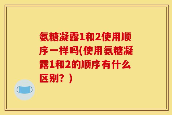 氨糖凝露1和2使用顺序一样吗(使用氨糖凝露1和2的顺序有什么区别？)