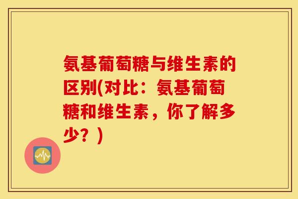 氨基葡萄糖与维生素的区别(对比：氨基葡萄糖和维生素，你了解多少？)