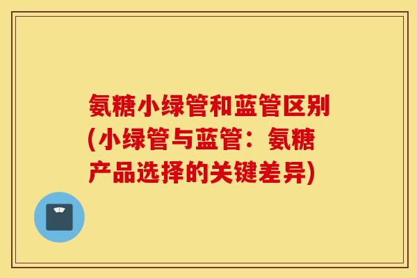 氨糖小绿管和蓝管区别(小绿管与蓝管：氨糖产品选择的关键差异)