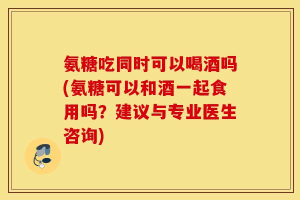 氨糖吃同时可以喝酒吗(氨糖可以和酒一起食用吗？建议与专业医生咨询)