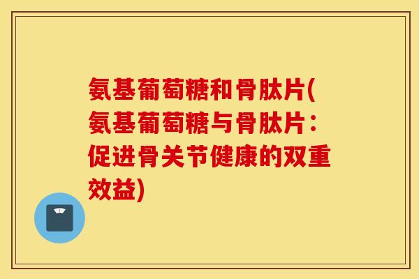 氨基葡萄糖和骨肽片(氨基葡萄糖与骨肽片：促进骨关节健康的双重效益)