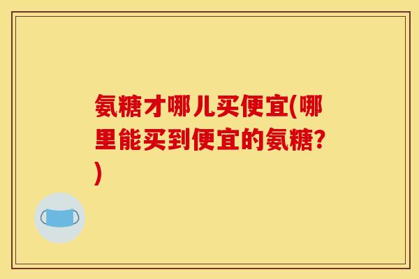 氨糖才哪儿买便宜(哪里能买到便宜的氨糖？)
