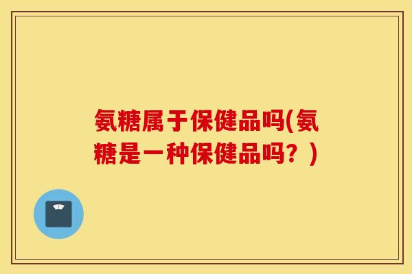 氨糖属于保健品吗(氨糖是一种保健品吗?) 氨糖属于保健品吗(氨糖是一种保健品吗?)