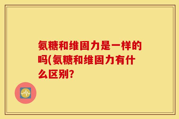 氨糖和维固力是一样的吗(氨糖和维固力有什么区别？