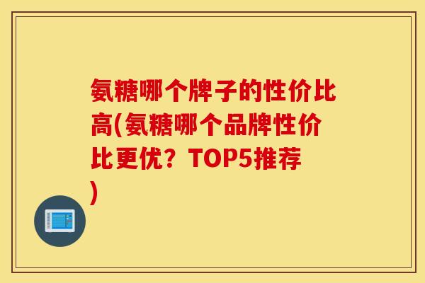 氨糖哪个牌子的性价比高(氨糖哪个品牌性价比更优？TOP5推荐)