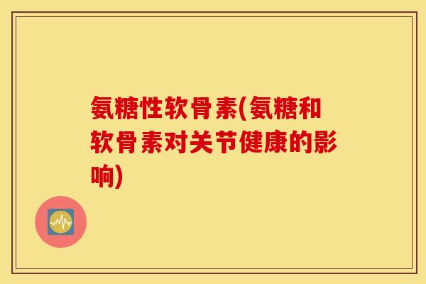 氨糖性软骨素(氨糖和软骨素对关节健康的影响)