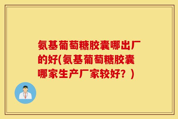 氨基葡萄糖胶囊哪出厂的好(氨基葡萄糖胶囊哪家生产厂家较好？)