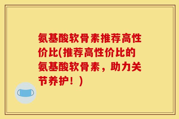 氨基酸软骨素推荐高性价比(推荐高性价比的氨基酸软骨素，助力关节养护！)