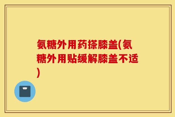氨糖外用药搽膝盖(氨糖外用贴缓解膝盖不适)