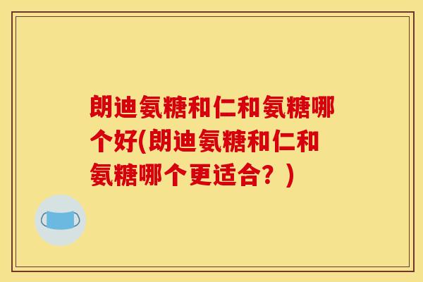 朗迪氨糖和仁和氨糖哪个好(朗迪氨糖和仁和氨糖哪个更适合？)