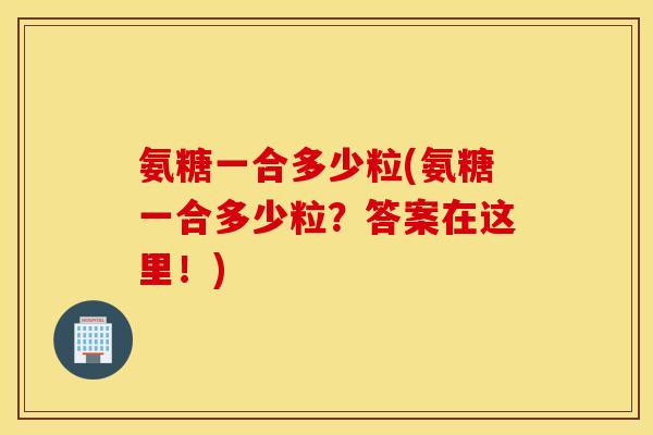 氨糖一合多少粒(氨糖一合多少粒？答案在这里！)