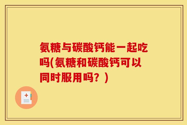 氨糖与碳酸钙能一起吃吗(氨糖和碳酸钙可以同时服用吗？)