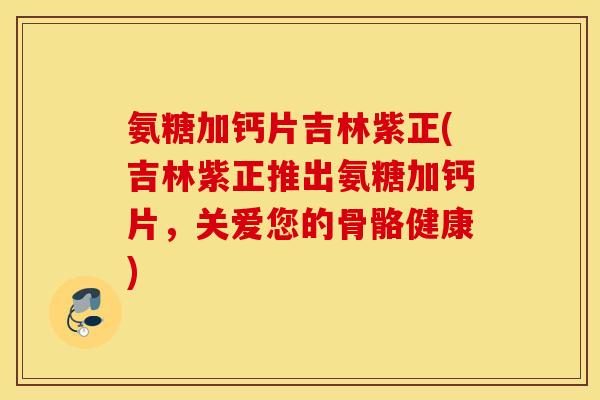 氨糖加钙片吉林紫正(吉林紫正推出氨糖加钙片，关爱您的骨骼健康)