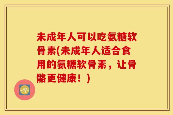 未成年人可以吃氨糖软骨素(未成年人适合食用的氨糖软骨素，让骨骼更健康！)