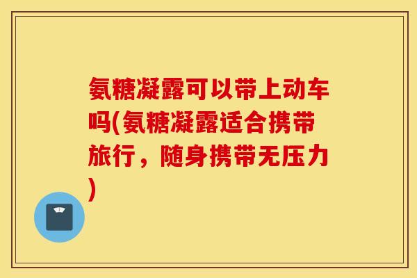 氨糖凝露可以带上动车吗(氨糖凝露适合携带旅行，随身携带无压力)