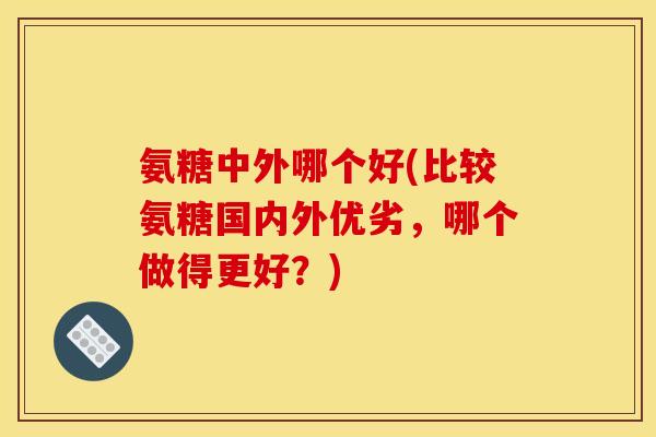 氨糖中外哪个好(比较氨糖国内外优劣，哪个做得更好？)