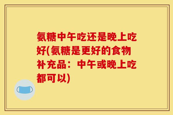 氨糖中午吃还是晚上吃好(氨糖是更好的食物补充品：中午或晚上吃都可以)