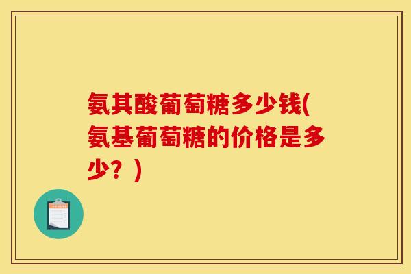 氨其酸葡萄糖多少钱(氨基葡萄糖的价格是多少?) 氨其酸葡萄糖多少钱(氨基葡萄糖的价格是多少?)