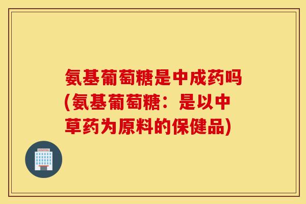 氨基葡萄糖是中成药吗(氨基葡萄糖：是以中草药为原料的保健品)