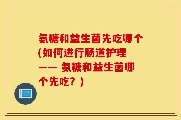 氨糖和益生菌先吃哪个(如何进行肠道护理 —— 氨糖和益生菌哪个先吃？)
