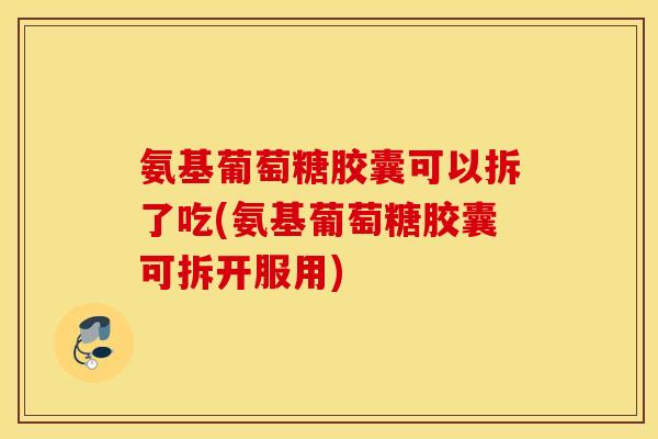 氨基葡萄糖胶囊可以拆了吃(氨基葡萄糖胶囊可拆开服用)