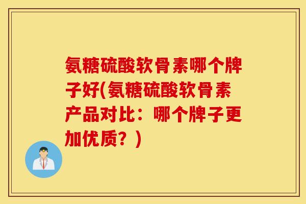 氨糖硫酸软骨素哪个牌子好(氨糖硫酸软骨素产品对比：哪个牌子更加优质？)