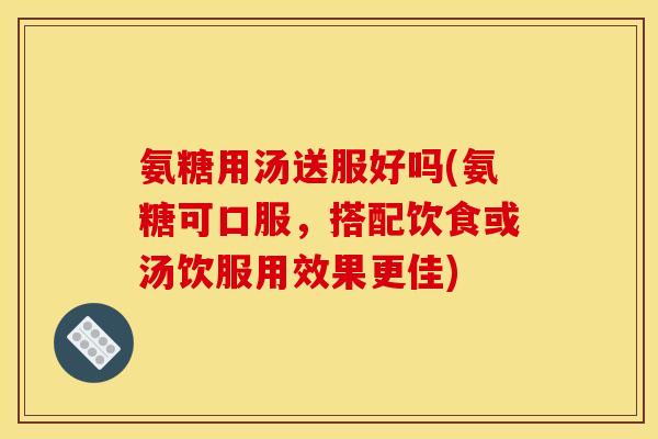 氨糖用汤送服好吗(氨糖可口服，搭配饮食或汤饮服用效果更佳)